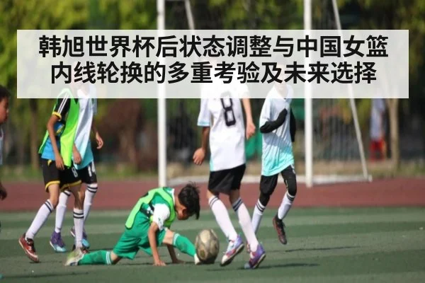 韩旭世界杯后状态调整与中国女篮内线轮换的多重考验及未来选择