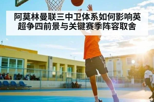 阿莫林曼联三中卫体系如何影响英超争四前景与关键赛季阵容取舍