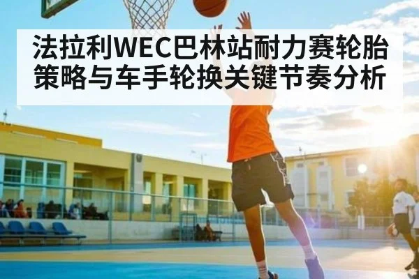 法拉利WEC巴林站耐力赛轮胎策略与车手轮换关键节奏分析